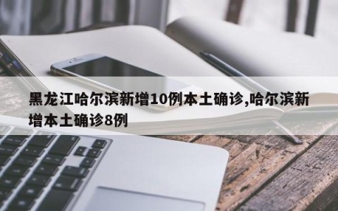 黑龙江哈尔滨新增10例本土确诊,哈尔滨新增本土确诊8例