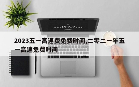 2023五一高速费免费时间,二零二一年五一高速免费时间