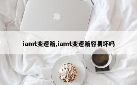 iamt变速箱,iamt变速箱容易坏吗