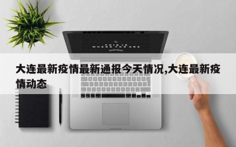 大连最新疫情最新通报今天情况,大连最新疫情动态