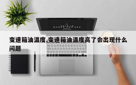 变速箱油温度,变速箱油温度高了会出现什么问题