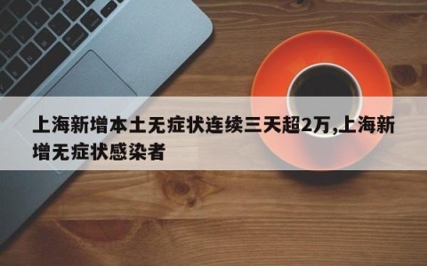 上海新增本土无症状连续三天超2万,上海新增无症状感染者
