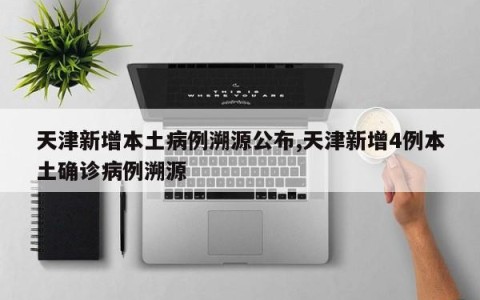 天津新增本土病例溯源公布,天津新增4例本土确诊病例溯源