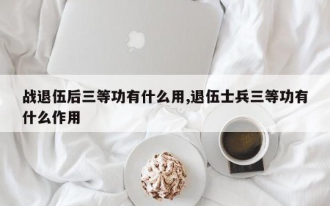 战退伍后三等功有什么用,退伍士兵三等功有什么作用