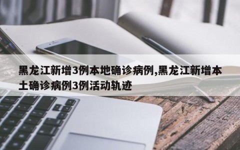 黑龙江新增3例本地确诊病例,黑龙江新增本土确诊病例3例活动轨迹