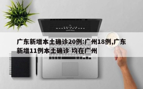 广东新增本土确诊20例:广州18例,广东新增11例本土确诊 均在广州