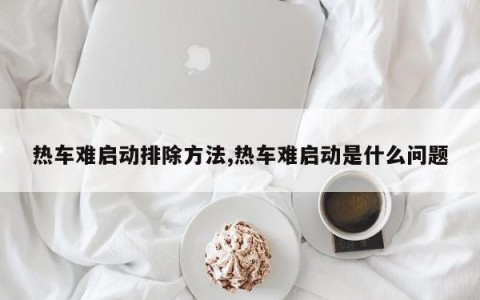 热车难启动排除方法,热车难启动是什么问题