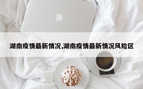 湖南疫情最新情况,湖南疫情最新情况风险区