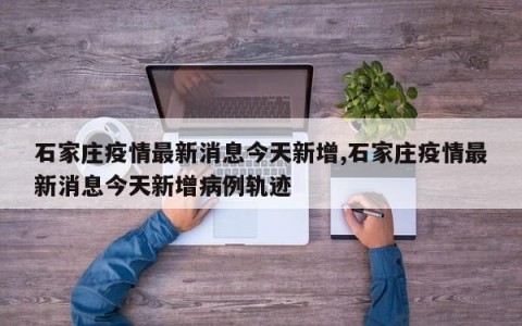 石家庄疫情最新消息今天新增,石家庄疫情最新消息今天新增病例轨迹