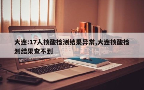 大连:17人核酸检测结果异常,大连核酸检测结果查不到