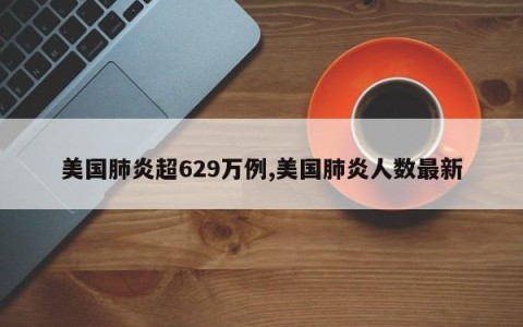美国肺炎超629万例,美国肺炎人数最新