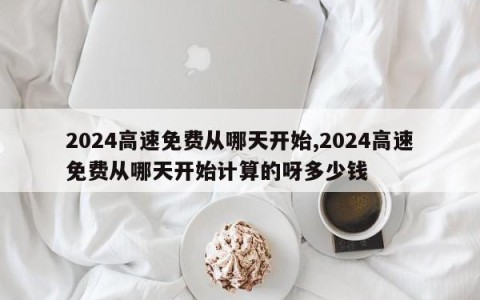 2024高速免费从哪天开始,2024高速免费从哪天开始计算的呀多少钱